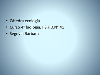 • Cátedra ecología
• Curso 4° biología, I.S.F.D.N° 41
• Segovia Bárbara
 