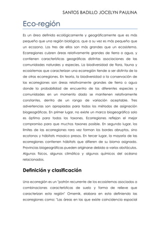 SANTOS BADILLO JOCELYN PAULINA

Eco-región
Es un área definida ecológicamente y geográficamente que es más
pequeña que una región biológica, que a su vez es más pequeño que
un ecozona. Los tres de ellos son más grandes que un ecosistema.
Ecorregiones cubren áreas relativamente grandes de tierra o agua, y
contienen características geográficas distintas asociaciones de las
comunidades naturales y especies. La biodiversidad de flora, fauna y
ecosistemas que caracterizan una ecorregión tiende a ser distinta de la
de otras ecorregiones. En teoría, la biodiversidad o la conservación de
las ecorregiones son áreas relativamente grandes de tierra o agua
donde la probabilidad de encuentro de las diferentes especies y
comunidades en un momento dado se mantienen relativamente
constantes, dentro

de un

rango de variación

aceptable. Tres

advertencias son apropiados para todos los métodos de asignación
biogeográficas. En primer lugar, no existe un marco biogeográfico solo
es óptimo para todos los taxones. Ecorregiones reflejan el mejor
compromiso para que muchos taxones posible. En segundo lugar, los
límites de las ecorregiones rara vez forman los bordes abruptos, sino
ecotonos y hábitats mosaico presos. En tercer lugar, la mayoría de las
ecorregiones contienen hábitats que difieren de su bioma asignado.
Provincias biogeográficas pueden originarse debido a varios obstáculos.
Algunos físicos, algunos climática y algunos químicos del océano
relacionados.

Definición y clasificación
Una ecorregión es un "patrón recurrente de los ecosistemas asociados a
combinaciones características de suelo y forma de relieve que
caracterizan esta región" Omernik, elabora en esta definiendo las
ecorregiones como: "Las áreas en las que existe coincidencia espacial

 