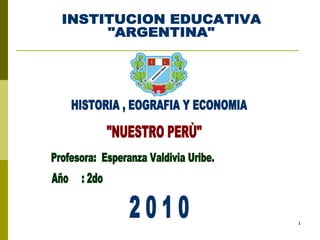 INSTITUCION EDUCATIVA &quot;ARGENTINA&quot; HISTORIA , EOGRAFIA Y ECONOMIA &quot;NUESTRO PERÙ&quot; Profesora:  Esperanza Valdivia Uribe. Año  : 2do 2 0 1 0 