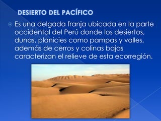    Es una delgada franja ubicada en la parte
    occidental del Perú donde los desiertos,
    dunas, planicies como pampas y valles,
    además de cerros y colinas bajas
    caracterizan el relieve de esta ecorregión.
 