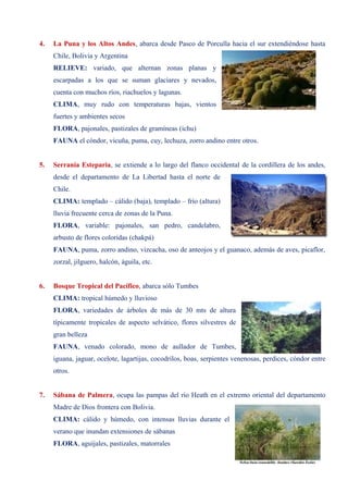 4. La Puna y los Altos Andes, abarca desde Pasco de Porculla hacia el sur extendiéndose hasta
Chile, Bolivia y Argentina
RELIEVE: variado, que alternan zonas planas y
escarpadas a los que se suman glaciares y nevados,
cuenta con muchos ríos, riachuelos y lagunas.
CLIMA, muy rudo con temperaturas bajas, vientos
fuertes y ambientes secos
FLORA, pajonales, pastizales de gramíneas (ichu)
FAUNA el cóndor, vicuña, puma, cuy, lechuza, zorro andino entre otros.
5. Serranía Esteparia, se extiende a lo largo del flanco occidental de la cordillera de los andes,
desde el departamento de La Libertad hasta el norte de
Chile.
CLIMA: templado – cálido (baja), templado – frío (altura)
lluvia frecuente cerca de zonas de la Puna.
FLORA, variable: pajonales, san pedro, candelabro,
arbusto de flores coloridas (chakpá)
FAUNA, puma, zorro andino, vizcacha, oso de anteojos y el guanaco, además de aves, picaflor,
zorzal, jilguero, halcón, águila, etc.
6. Bosque Tropical del Pacífico, abarca sólo Tumbes
CLIMA: tropical húmedo y lluvioso
FLORA, variedades de árboles de más de 30 mts de altura
típicamente tropicales de aspecto selvático, flores silvestres de
gran belleza
FAUNA, venado colorado, mono de aullador de Tumbes,
iguana, jaguar, ocelote, lagartijas, cocodrilos, boas, serpientes venenosas, perdices, cóndor entre
otros.
7. Sábana de Palmera, ocupa las pampas del río Heath en el extremo oriental del departamento
Madre de Dios frontera con Bolivia.
CLIMA: cálido y húmedo, con intensas lluvias durante el
verano que inundan extensiones de sábanas
FLORA, aguíjales, pastizales, matorrales
 