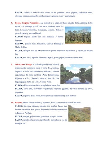 FAUNA, variada el lobo de crin, ciervo de los pantanos, tucán gigante, sachavaca, tapir,
otorongo o jaguar, armadillo, oso hormiguero gigante, loros y guacamayos.
8. Bosque Tropical Amazónico, ase extiende a lo largo del flanco oriental de la cordillera de los
andes y se prolonga por el este hacia extensas zonas del
Perú, Ecuador, Colombia, Venezuela, Guyana, Bolivia y
parte del oeste y norte del Brasil.
CLIMA: tropical cálido con alta humedad y lluvias
intensas
REGIÓN, grandes ríos: Amazonas, Ucayali, Huallaga y
Madre de Dios
FLORA, incluyen más de 200 especies de planta entre ellas medicinales y árboles de madera
fina
FAUNA, más de 15 especies de monos, trigillo, puma, jaguar, sachavaca entre otros.
9. Selva Alta o Yunga, se extiende por el flanco oriental
andino desde Venezuela hasta el norte de Argentina,
llegando al valle del Marañón (Amazonas), vértices
occidentales del norte del Perú (Piura, Lambayeque,
Cajamarca y La Libertad), cuencas altas de ríos
Jequetepeque, Zaña, La Leche, Chira y Piura.
CLIMA: cálido en zonas bajas; templado en zonas altas
FLORA, Selva alta, exuberante vegetación: begonias gigantes, helechos tamaño de árbol,
orquídeas
FAUNA, el gallito de las rocas, mono choro de cola amarilla y aves fruteras
10. Páramo, abarca alturas andinas (Cajamarca, Piura) y se extiende hasta Venezuela
CLIMA: frío muy húmedo, nublado con muchas lluvias que
forman riachuelos, ríos que se desplazan hacia las cuencas del
Atlántico y Pacífico.
FLORA, musgos, pajonales de gramíneas, bosques enanos
FAUNA, venado del párramo, tapir lanudo, murciélago y oso de
anteojos, etc.
 