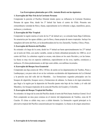 Las Ecorregiones planteadas por el Dr. Antonio Brack son las siguientes:
1. Ecorregión del Mar Frío de la Corriente Peruana
Comprende la porción el Pacífico Oriental donde ejerce su influencia la Corriente Oceánica
Peruana de aguas frías, desde los 5º latitud Sur hasta el centro de Chile. Presenta una
extraordinaria variedad de flora y fauna, especialmente en lo referente a algas, mamíferos, peces,
moluscos y crustáceos.
2. Ecorregión del Mar Tropical
Comprende la región marina al norte de los 5º de latitud sur y se extiende hasta Baja California.
Se caracteriza por las aguas cálidas y por la flora y fauna propia de mares tropicales. Incluye los
manglares del norte del Perú, en la desembocadura de los ríos Zarumilla, Tumbes, Chira y Piura.
3. Ecorregión del Desierto del Pacífico
Se extiende a lo largo de la costa, desde los 5º latitud sur hasta aproximadamente los 27º latitud
sur al norte de Chile, con ancho variable, siendo su límite altitudinal promedio los 1000 m. en el
centro del Perú. La cobertura vegetal es escasa, más densa en los oasis fluviales y en las lomas.
La fauna es muy rica en especies endémicas, especialmente en las aves, reptiles, crustáceos y
moluscos. El clima predominante es del tipo semi cálido, con neblinas invernales.
4. Ecorregión del Bosque Seco Ecuatorial
Comprende una faja costera de 100 a 150 km. de ancho en los departamentos de Tumbes, Piura y
Lambayeque y un poco más al sur en las vertientes occidentales del departamento de La Libertad
y la porción seca del valle del río Marañón. . Las formaciones vegetales principales son los
bosques de algarrobo, bosques secos y formaciones de sabanas. La fauna es de rigen amazónico
que llegó a la región por la depresión de Porculla (punto más bajo de los Andes y el valle del
Marañón y los bosques tropicales de la costa del Pacífico de Ecuador y Colombia.
5. Ecorregión del Bosque Tropical del Pacífico
Se extiende a lo largo de la costa del Pacífico desde el norte del Perú hasta América Central. En el
Perú comprende un área poco extensa en el interior del departamento de Tumbes, zona de El
Caucho. El clima es cálido muy seco a cálido húmedo. La formación vegetal principal es la
pluviselva tropical del Pacífico caracterizada por los manglares. La fauna es de origen amazónico
6. Ecorregión de la Serranía esteparia
 