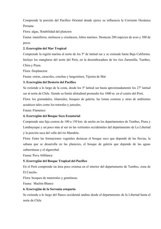 Comprende la porción del Pacífico Oriental donde ejerce su influencia la Corriente Oceánica
Peruana
Flora: algas, flotabilidad del plancton
Fauna: mamíferos, moluscos y crustáceos, lobos marinos. Destacan 200 especies de aves y 300 de
peces
2. Ecorregión del Mar Tropical
Comprende la región marina al norte de los 5º de latitud sur y se extiende hasta Baja California.
Incluye los manglares del norte del Perú, en la desembocadura de los ríos Zarumilla, Tumbes,
Chira y Piura.
Flora: fitoplancton
Fauna: ostras, caracoles, conchas y langostinos, Tijereta de Mar
3. Ecorregión del Desierto del Pacífico
Se extiende a lo largo de la costa, desde los 5º latitud sur hasta aproximadamente los 27º latitud
sur al norte de Chile. Siendo su límite altitudinal promedio los 1000 m. en el centro del Perú.
Flora: los gramadales, tilansiales, bosques de galería, las lomas costeras y otras de ambientes
acuáticos tales como los totorales y juncales.
Fauna: Flamenco
4. Ecorregión del Bosque Seco Ecuatorial
Comprende una faja costera de 100 a 150 km. de ancho en los departamentos de Tumbes, Piura y
Lambayeque y un poco más al sur en las vertientes occidentales del departamento de La Libertad
y la porción seca del valle del río Marañón.
Flora: Entre las formaciones vegetales destacan el bosque seco que depende de las lluvias, la
sabana que se desarrolla en las planicies, el bosque de galería que depende de las aguas
subterráneas y el algarrobal.
Fauna: Pava Aliblanca
5. Ecorregión del Bosque Tropical del Pacífico
En el Perú comprende un área poco extensa en el interior del departamento de Tumbes, zona de
El Caucho.
Flora: bosques de matorrales y gramíneas.
Fauna: Machín Blanco
6. Ecorregión de la Serranía esteparia
Se extiende a lo largo del flanco occidental andino desde el departamento de la Libertad hasta el
norte de Chile
 