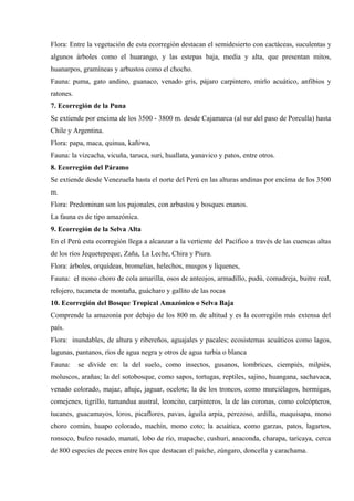 Flora: Entre la vegetación de esta ecorregión destacan el semidesierto con cactáceas, suculentas y
algunos árboles como el huarango, y las estepas baja, media y alta, que presentan mitos,
huanarpos, gramíneas y arbustos como el chocho.
Fauna: puma, gato andino, guanaco, venado gris, pájaro carpintero, mirlo acuático, anfibios y
ratones.
7. Ecorregión de la Puna
Se extiende por encima de los 3500 - 3800 m. desde Cajamarca (al sur del paso de Porculla) hasta
Chile y Argentina.
Flora: papa, maca, quinua, kañiwa,
Fauna: la vizcacha, vicuña, taruca, suri, huallata, yanavico y patos, entre otros.
8. Ecorregión del Páramo
Se extiende desde Venezuela hasta el norte del Perú en las alturas andinas por encima de los 3500
m.
Flora: Predominan son los pajonales, con arbustos y bosques enanos.
La fauna es de tipo amazónica.
9. Ecorregión de la Selva Alta
En el Perú esta ecorregión llega a alcanzar a la vertiente del Pacífico a través de las cuencas altas
de los ríos Jequetepeque, Zaña, La Leche, Chira y Piura.
Flora: árboles, orquídeas, bromelias, helechos, musgos y líquenes,
Fauna: el mono choro de cola amarilla, osos de anteojos, armadillo, pudú, comadreja, buitre real,
relojero, tucaneta de montaña, guácharo y gallito de las rocas
10. Ecorregión del Bosque Tropical Amazónico o Selva Baja
Comprende la amazonía por debajo de los 800 m. de altitud y es la ecorregión más extensa del
país.
Flora: inundables, de altura y ribereños, aguajales y pacales; ecosistemas acuáticos como lagos,
lagunas, pantanos, ríos de agua negra y otros de agua turbia o blanca
Fauna: se divide en: la del suelo, como insectos, gusanos, lombrices, ciempiés, milpiés,
moluscos, arañas; la del sotobosque, como sapos, tortugas, reptiles, sajino, huangana, sachavaca,
venado colorado, majaz, añuje, jaguar, ocelote; la de los troncos, como murciélagos, hormigas,
comejenes, tigrillo, tamandua austral, leoncito, carpinteros, la de las coronas, como coleópteros,
tucanes, guacamayos, loros, picaflores, pavas, águila arpía, perezoso, ardilla, maquisapa, mono
choro común, huapo colorado, machín, mono coto; la acuática, como garzas, patos, lagartos,
ronsoco, bufeo rosado, manatí, lobo de río, mapache, cushuri, anaconda, charapa, taricaya, cerca
de 800 especies de peces entre los que destacan el paiche, zúngaro, doncella y carachama.
 