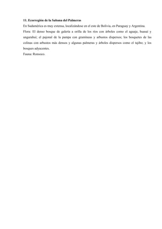 11. Ecorregión de la Sabana del Palmeras
En Sudamérica es muy extensa, localizándose en el este de Bolivia, en Paraguay y Argentina.
Flora: El denso bosque de galería a orilla de los ríos con árboles como el aguaje, huasaí y
ungurahui; el pajonal de la pampa con gramíneas y arbustos dispersos; los bosquetes de las
colinas con arbustos más densos y algunas palmeras y árboles dispersos como el tajibo; y los
bosques adyacentes.
Fauna: Ronsoco.
 