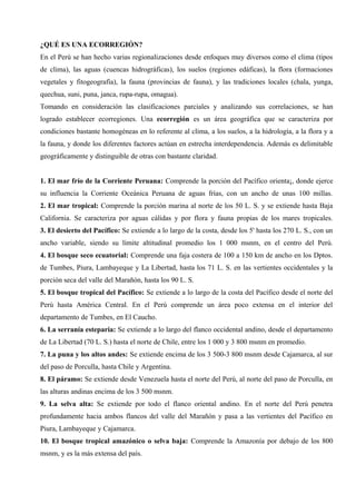 ¿QUÉ ES UNA ECORREGIÓN?
En el Perú se han hecho varias regionalizaciones desde enfoques muy diversos como el clima (tipos
de clima), las aguas (cuencas hidrográficas), los suelos (regiones edáficas), la flora (formaciones
vegetales y fitogeografía), la fauna (provincias de fauna), y las tradiciones locales (chala, yunga,
quechua, suni, puna, janca, rupa-rupa, omagua).
Tomando en consideración las clasificaciones parciales y analizando sus correlaciones, se han
logrado establecer ecorregiones. Una ecorregión es un área geográfica que se caracteriza por
condiciones bastante homogéneas en lo referente al clima, a los suelos, a la hidrología, a la flora y a
la fauna, y donde los diferentes factores actúan en estrecha interdependencia. Además es delimitable
geográficamente y distinguible de otras con bastante claridad.
1. El mar frío de la Corriente Peruana: Comprende la porción del Pacífico orienta¡, donde ejerce
su influencia la Corriente Oceánica Peruana de aguas frías, con un ancho de unas 100 millas.
2. El mar tropical: Comprende la porción marina al norte de los 50 L. S. y se extiende hasta Baja
California. Se caracteriza por aguas cálidas y por flora y fauna propias de los mares tropicales.
3. El desierto del Pacífico: Se extiende a lo largo de la costa, desde los 5' hasta los 270 L. S., con un
ancho variable, siendo su límite altitudinal promedio los 1 000 msnm, en el centro del Perú.
4. El bosque seco ecuatorial: Comprende una faja costera de 100 a 150 km de ancho en los Dptos.
de Tumbes, Piura, Lambayeque y La Libertad, hasta los 71 L. S. en las vertientes occidentales y la
porción seca del valle del Marañón, hasta los 90 L. S.
5. El bosque tropical del Pacífico: Se extiende a lo largo de la costa del Pacífico desde el norte del
Perú hasta América Central. En el Perú comprende un área poco extensa en el interior del
departamento de Tumbes, en El Caucho.
6. La serranía esteparia: Se extiende a lo largo del flanco occidental andino, desde el departamento
de La Libertad (70 L. S.) hasta el norte de Chile, entre los 1 000 y 3 800 msnm en promedio.
7. La puna y los altos andes: Se extiende encima de los 3 500-3 800 msnm desde Cajamarca, al sur
del paso de Porculla, hasta Chile y Argentina.
8. El páramo: Se extiende desde Venezuela hasta el norte del Perú, al norte del paso de Porculla, en
las alturas andinas encima de los 3 500 msnm.
9. La selva alta: Se extiende por todo el flanco oriental andino. En el norte del Perú penetra
profundamente hacia ambos flancos del valle del Marañón y pasa a las vertientes del Pacífico en
Piura, Lambayeque y Cajamarca.
10. El bosque tropical amazónico o selva baja: Comprende la Amazonía por debajo de los 800
msnm, y es la más extensa del país.
 