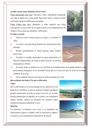 ¿Cuáles son las zonas climáticas de la Costa?
Clima Semicálido muy seco: (desértico, árido, subtropical) comprende
casi toda la región de la costa desde Piura hasta Tacna y desde el litoral
del Pacífico hasta los 2000 metros de altitud.
Clima Cálido muy seco. (Desértico ó árido tropical) este clima
corresponde al sector norte de la región costera en los departamentos de
Tunbes y Piura, hasta una altitud de 1,000 metros.
El relieve costeño
 Desde las zonas costeras hacia los andes, se extienden 53
valles
 La costa es una gran franja desértica de características llana –
ondulada
 Recorre paralelamente al litoral peruano desde Tumbes
hasta Tacna.
 Su ancho es variable, alcanzando su mayor penetración a la
altura del departamento de Piura en pleno desierto de Sechura
alcanzando los 180 km.
 Su menor ancho se localiza en el sur del Perú en el departamento de Arequipa donde la costa
prácticamente desaparece en un acantilado rocoso que no es otra cosa que los restos de la antigua
cordillera de la costa.
 En la ciudad de Lima la costa tiene un ancho promedio de 15 km.
Qué accidente los forma? En que se diferencia
Valles
De 0 a 800 msnm en la Costa Peruana en los valles de los ríos que
bajan de la Cordillera se tiene un sistema ecológico abundante, con
grandes plantaciones de caña de azúcar, de arroz, en el norte;
grandes plantaciones de algodón, en el centro y sur; abundancia de
árboles frutales, cultivos de alimentos de consumo diario;
multitud de animales domésticos y aves.
Desiertos
Los desiertos, ecosistemas secos, pese a su fragilidad, son
relativamente seguros y estables, toda su estructura se adapta a
la escasez y a la concentración estacional de las lluvias.
 