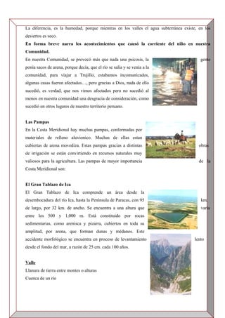 La diferencia, es la humedad, porque mientras en los valles el agua subterránea existe, en los
desiertos es seco.
En forma breve narra los acontecimientos que causó la corriente del niño en nuestra
Comunidad.
En nuestra Comunidad, se provocó más que nada una psicosis, la gente
ponía sacos de arena, porque decía, que el río se salía y se venía a la
comunidad, para viajar a Trujillo, estabamos incomunicados,
algunas casas fueron afectados…, pero gracias a Dios, nada de ello
sucedió, es verdad, que nos vimos afectados pero no sucedió al
menos en nuestra comunidad una desgracia de consideración, como
sucedió en otros lugares de nuestro territorio peruano.
Las Pampas
En la Costa Meridional hay muchas pampas, conformadas por
materiales de relleno aluvionico. Muchas de ellas estan
cubiertas de arena movediza. Estas pampas gracias a distintas obras
de irrigación se están convirtiendo en recursos naturales muy
valiosos para la agricultura. Las pampas de mayor importancia de la
Costa Meridional son:
El Gran Tablazo de Ica
El Gran Tablazo de Ica comprende un área desde la
desembocadura del río Ica, hasta la Península de Paracas, con 95 km.
de largo, por 32 km. de ancho. Se encuentra a una altura que varía
entre los 500 y 1,000 m. Está constituido por rocas
sedimentarias, como arenisca y pizarra, cubiertos en toda su
amplitud, por arena, que forman dunas y médanos. Este
accidente morfológico se encuentra en proceso de levantamiento lento
desde el fondo del mar, a razón de 25 cm. cada 100 años.
Valle
Llanura de tierra entre montes o alturas
Cuenca de un río
 