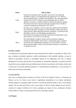 Zonas Tipo de clima
Costa
Existen dos estaciones muy marcadas: una estival o de verano (de
diciembre a marzo), con temperaturas que superan los 27°C (80°F), y
una invernal (de mayo a octubre), muy húmeda y fría, con temperaturas
de hasta 12°C (53°F). Aunque en la costa peruana rara vez llueve,
durante el invierno es común la neblina y las lloviznas ligeras o garúas.
El extremo norte de la costa posee días de sol todo el año y durante el
verano las temperaturas alcanzan los 35°C (95°F).
Sierra
De clima seco y templado, con dos estaciones climáticas bien definidas:
una de estío (de mayo a octubre), con días soleados, noches muy frías y
escasas lluvias -época ideal para recorrer el territorio- y una lluviosa (de
diciembre a marzo), con abundantes precipitaciones.
En la Sierra son comunes las grandes variaciones de temperatura -entre
20°C (68°F) y 2°C (35°F)- en un solo día.
Selva
De clima húmedo y tropical, cuenta con dos estaciones climáticas
claramente diferenciadas: una de estío o vaciante (de mayo a octubre),
con días de sol y temperaturas superiores a los 30°C (86°F) y otra de
lluvias (de noviembre a marzo), con frecuentes chubascos y aumento en
el caudal de los ríos.
El relieve costeño
A lo largo de la costa peruana, desde las zonas costeras hacia los andes, se extienden 53 valles en los
que se realizan actividades agrícolas y donde normalmente se han asentado ciudades, sin que se
cubran los principales servicios y necesidades básicas de las poblaciones. Por ello, el manejo
apropiado de las zonas costeras para el caso peruano es sumamente importante. La gestión local del
desarrollo en estas ciudades tiene que enfrentar, por un lado, el uso intensivo de la franja costera (mar
y tierra) por la actividad industrial pesquera y la concentración de poblaciones y, por otra parte, la
falta de servicios básicos adecuados.
La Costa del Sur
Esta zona se extiende desde la frontera con Chile, al Sur de la Ciudad de Tacna, y la Península de
Paracas, en Ica. La Costa en este sector es ligeramente ensanchada en su extremo meridional,
bastante angosta en Arequipa, donde el relieve se levanta bruscamente desde el mar y no hay playas
amplias. De otro lado entre Nasca e Ica es muy ancha. El relieve costeño abrupto de este sector lo
conforma la antigua Cordillera de la Costa, sepultada por mantos de lava, sedimentos aluviales
traídos desde los Andes y arena que proviene de las costas bajas o playas.
Las Pampas
 