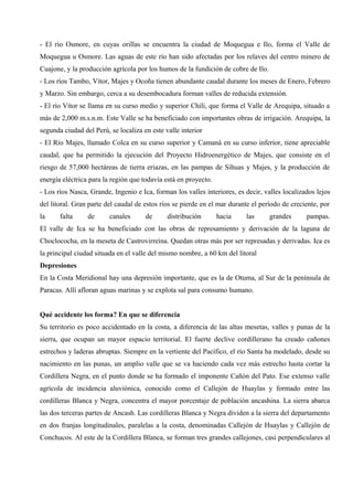 - El río Osmore, en cuyas orillas se encuentra la ciudad de Moquegua e Ilo, forma el Valle de
Moquegua u Osmore. Las aguas de este río han sido afectadas por los relaves del centro minero de
Cuajone, y la producción agrícola por los humos de la fundición de cobre de Ilo.
- Los ríos Tambo, Vítor, Majes y Ocoña tienen abundante caudal durante los meses de Enero, Febrero
y Marzo. Sin embargo, cerca a su desembocadura forman valles de reducida extensión.
- El río Vítor se llama en su curso medio y superior Chili, que forma el Valle de Arequipa, situado a
más de 2,000 m.s.n.m. Este Valle se ha beneficiado con importantes obras de irrigación. Arequipa, la
segunda ciudad del Perú, se localiza en este valle interior
- El Río Majes, llamado Colca en su curso superior y Camaná en su curso inferior, tiene apreciable
caudal, que ha permitido la ejecución del Proyecto Hidroenergético de Majes, que consiste en el
riesgo de 57,000 hectáreas de tierra eriazas, en las pampas de Sihuas y Majes, y la producción de
energía eléctrica para la región que todavía está en proyecto.
- Los ríos Nasca, Grande, Ingenio e Ica, forman los valles interiores, es decir, valles localizados lejos
del litoral. Gran parte del caudal de estos ríos se pierde en el mar durante el período de creciente, por
la falta de canales de distribución hacia las grandes pampas.
El valle de Ica se ha beneficiado con las obras de represamiento y derivación de la laguna de
Choclococha, en la meseta de Castrovirreina. Quedan otras más por ser represadas y derivadas. Ica es
la principal ciudad situada en el valle del mismo nombre, a 60 km del litoral
Depresiones
En la Costa Meridional hay una depresión importante, que es la de Otuma, al Sur de la península de
Paracas. Allí afloran aguas marinas y se explota sal para consumo humano.
Qué accidente los forma? En que se diferencia
Su territorio es poco accidentado en la costa, a diferencia de las altas mesetas, valles y punas de la
sierra, que ocupan un mayor espacio territorial. El fuerte declive cordillerano ha creado cañones
estrechos y laderas abruptas. Siempre en la vertiente del Pacífico, el río Santa ha modelado, desde su
nacimiento en las punas, un amplio valle que se va haciendo cada vez más estrecho hasta cortar la
Cordillera Negra, en el punto donde se ha formado el imponente Cañón del Pato. Ese extenso valle
agrícola de incidencia aluviónica, conocido como el Callejón de Huaylas y formado entre las
cordilleras Blanca y Negra, concentra el mayor porcentaje de población ancashina. La sierra abarca
las dos terceras partes de Ancash. Las cordilleras Blanca y Negra dividen a la sierra del departamento
en dos franjas longitudinales, paralelas a la costa, denominadas Callejón de Huaylas y Callejón de
Conchucos. Al este de la Cordillera Blanca, se forman tres grandes callejones, casi perpendiculares al
 