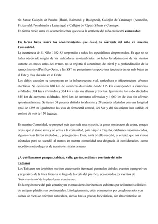 río Santa: Callejón de Puscha (Huari, Raimondi y Bolognesi), Callejón de Yanamayo (Asunción,
Fitzcarrald, Pomabamba y Luzuriaga) y Callejón de Rúpac (Sihuas y Corongo).
En forma breve narra los acontecimientos que causa la corriente del niño en nuestra comunidad
En forma breve narra los acontecimientos que causó la corriente del niño en nuestra
Comunidad.
La ocurrencia de El Niño 1982-83 sorprendió a todos los especialistas desprevenidos. Es que no se
había observado ningún de los indicadores acostumbrados: no hubo fortalecimiento de los vientos
durante los meses antes del evento, no se registró el alzamiento del nivel y la profundización de la
termoclina en el Pacífico Oeste, y las SST no presentaron tampoco una tendencia en ser más bajas en
el Este y más elevadas en el Oeste.
Los daños causados se concentran en la infraestructura vial, agricultura e infraestructura urbanas
eléctricas. Se estimaron 880 km de carreteras destruidas donde 115 km corresponden a carreteras
asfaltadas, 394 km a afirmadas y 334 km a vías sin afirmar y trochas. Igualmente han sido afectados
845 km de carreteras asfaltadas, 4640 km de carreteras afirmadas y 1.060 km de vías sin afirmar
aproximadamente. Se tienen 58 puentes dañados totalmente y 28 puentes afectados con una longitud
total de 4395 m. Igualmente las vías de ferrocarril central, del Sur y del Sur-oriente han sufrido el
embate de más de 150 huaicos.
En nuestra Comunidad, se provocó más que nada una psicosis, la gente ponía sacos de arena, porque
decía, que el río se salía y se venía a la comunidad, para viajar a Trujillo, estabamos incomunicados,
algunas casas fueron afectados…, pero gracias a Dios, nada de ello sucedió, es verdad, que nos vimos
afectados pero no sucedió al menos en nuestra comunidad una desgracia de consideración, como
sucedió en otros lugares de nuestro territorio peruano.
¿A qué llamamos pampas, tablazo, valle, garúas, neblina y corriente del niño
Tablazos
Los Tablazos son depósitos marinos cuaternarios (terrazas) generados debido a eventos transgresivos
y regresivos de la línea litoral a lo largo de la costa del pacifico, ocasionados por eventos de
"basculamiento" de la plataforma continental.
En la región norte del país constituyen extensas áreas horizontales cubiertas por sedimentos clásticos
de antiguas plataformas continentales. Litologicamente, están compuestos por conglomerados con
cantos de rocas de diferente naturaleza, arenas finas a gruesas bioclásticas, con alto contenido de
 