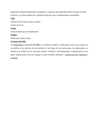 fragmentos calcareos caparazones, lumaquelas y coquinas, que representan facies de aguas cercanas
al litoral y, en menor proporción, sedimentos lutaceos, poco o medianamente consolidados.
Valle
Llanura de tierra entre montes o alturas
Cuenca de un río
Garúa
Lluvia menuda que cae blandamente.
Neblina
Niebla poco espesa y baja.
Corriente del Niño
En climatología se denomina El Niño a un síndrome climático, erráticamene cíclico, que consiste en
un cambio en los patrones de movimientos de las masas de aire provocando, en consecuencia, un
retardo en la cinética de las corrientes marinas "normales", desencadenando el calentamiento de las
aguas sudamericanas; provoca estragos a escala mundial, afectando a América del Sur, Indonesia y
Australia.
 