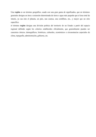 Una región es un término geográfico, usado con una gran gama de significados, que en términos
generales designa un área o extensión determinada de tierra o agua más pequeña que el área total de
interés, ya sea éste el planeta, un país, una cuenca, una cordillera, etc., y mayor que un sitio
específico.
el término región designa una división política del territorio de un Estado a partir del espacio
regional definido según los criterios establecidos oficialmente, que generalmente pueden ser
caracteres étnicos, demográficos, históricos, culturales, económicos o circunstancias especiales de
clima, topografía, administración, gobierno, etc.
 
