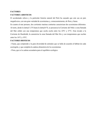 FACTORES
FACTORES ABIOTICOS
El accidentado relieve y la particular historia natural del Perú ha causado que este sea un país
megadiverso, con una gran variedad de ecosistemas y, consecuentemente, de flora y fauna.
En cuanto al mar peruano, dos corrientes marinas contrarias caracterizan dos ecosistemas diferentes.
Al norte, desde la latitud 3.2°S hasta la latitud 6°S, se presencia la Corriente del Niño o zona llamada
del Mar cálido con una temperatura que oscila oscila entre los 22ºC y 27°C. Esta invade a la
Corriente de Humboldt, la caracteriza la zona llamada del Mar frío y con temperaturas que oscilan
entre los 14°C y 19°C.
FACTORES BIOTICOS
- Fauna, que comprende a la gran diversidad de animales que se halla de acuerdo al hábitat de cada
ecorregión, y que completa la cadena alimenticia de los ecosistemas
- Flora, que es la cadena secundaria para el equilibrio ecológico.
 