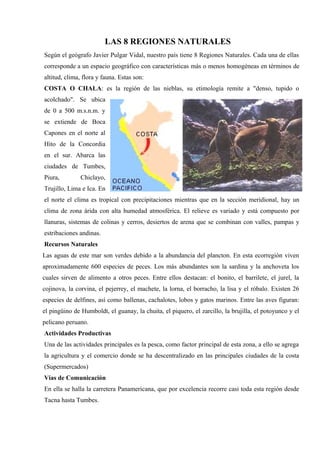 LAS 8 REGIONES NATURALES
Según el geógrafo Javier Pulgar Vidal, nuestro país tiene 8 Regiones Naturales. Cada una de ellas
corresponde a un espacio geográfico con características más o menos homogéneas en términos de
altitud, clima, flora y fauna. Estas son:
COSTA O CHALA: es la región de las nieblas, su etimología remite a "denso, tupido o
acolchado". Se ubica
de 0 a 500 m.s.n.m. y
se extiende de Boca
Capones en el norte al
Hito de la Concordia
en el sur. Abarca las
ciudades de Tumbes,
Piura, Chiclayo,
Trujillo, Lima e Ica. En
el norte el clima es tropical con precipitaciones mientras que en la sección meridional, hay un
clima de zona árida con alta humedad atmosférica. El relieve es variado y está compuesto por
llanuras, sistemas de colinas y cerros, desiertos de arena que se combinan con valles, pampas y
estribaciones andinas.
Recursos Naturales
Las aguas de este mar son verdes debido a la abundancia del plancton. En esta ecorregión viven
aproximadamente 600 especies de peces. Los más abundantes son la sardina y la anchoveta los
cuales sirven de alimento a otros peces. Entre ellos destacan: el bonito, el barrilete, el jurel, la
cojinova, la corvina, el pejerrey, el machete, la lorna, el borracho, la lisa y el róbalo. Existen 26
especies de delfines, así como ballenas, cachalotes, lobos y gatos marinos. Entre las aves figuran:
el pingüino de Humboldt, el guanay, la chuita, el piquero, el zarcillo, la brujilla, el potoyunco y el
pelicano peruano.
Actividades Productivas
Una de las actividades principales es la pesca, como factor principal de esta zona, a ello se agrega
la agricultura y el comercio donde se ha descentralizado en las principales ciudades de la costa
(Supermercados)
Vías de Comunicación
En ella se halla la carretera Panamericana, que por excelencia recorre casi toda esta región desde
Tacna hasta Tumbes.
 