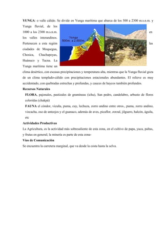 YUNGA: o valle cálido. Se divide en Yunga marítima que abarca de los 500 a 2300 m.s.n.m. y
Yunga fluvial, de los
1000 a los 2300 m.s.n.m. en
los valles interandinos.
Pertenecen a esta región las
ciudades de Moquegua,
Chosica, Chachapoyas,
Huánuco y Tacna. La
Yunga marítima tiene un
clima desértico, con escasas precipitaciones y temperatura alta, mientras que la Yunga fluvial goza
de un clima templado-cálido con precipitaciones estacionales abundantes. El relieve es muy
accidentado, con quebradas estrechas y profundas, y cauces de haycos también profundos.
Recursos Naturales
FLORA, pajonales, pastizales de gramíneas (ichu), San pedro, candelabro, arbusto de flores
coloridas (chakpá)
FAUNA el cóndor, vicuña, puma, cuy, lechuza, zorro andino entre otros., puma, zorro andino,
vizcacha, oso de anteojos y el guanaco, además de aves, picaflor, zorzal, jilguero, halcón, águila,
etc
Actividades Productivas
La Agricultura, es la actividad más sobresaliente de esta zona, en el cultivo de papa, yuca, paltas,
y frutas en general; la minería es parte de esta zona-
Vías de Comunicación
Se encuentra la carretera marginal, que va desde la costa hasta la selva.
 