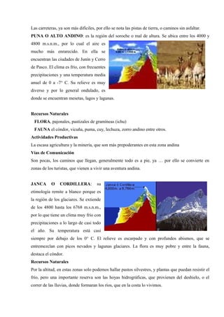 Las carreteras, ya son más difíciles, por ello se nota las pistas de tierra, o caminos sin asfaltar.
PUNA O ALTO ANDINO: es la región del soroche o mal de altura. Se ubica entre los 4000 y
4800 m.s.n.m., por lo cual el aire es
mucho más enrarecido. En ella se
encuentran las ciudades de Junín y Cerro
de Pasco. El clima es frío, con frecuentes
precipitaciones y una temperatura media
anuel de 0 a -7° C. Su relieve es muy
diverso y por lo general ondulado, es
donde se encuentran mesetas, lagos y lagunas.
Recursos Naturales
FLORA, pajonales, pastizales de gramíneas (ichu)
FAUNA el cóndor, vicuña, puma, cuy, lechuza, zorro andino entre otros.
Actividades Productivas
La escasa agricultura y la minería, que son más prepoderantes en esta zona andina
Vías de Comunicación
Son pocas, los caminos que llegan, generalmente todo es a pie, ya … por ello se convierte en
zonas de los turistas, que vienen a vivir una aventura andina.
JANCA O CORDILLERA: su
etimología remite a blanco porque es
la región de los glaciares. Se extiende
de los 4800 hasta los 6768 m.s.n.m.,
por lo que tiene un clima muy frío con
precipitaciones a lo largo de casi todo
el año. Su temperatura está casi
siempre por debajo de los 0° C. El relieve es escarpado y con profundos abismos, que se
entremezclan con picos nevados y lagunas glaciares. La flora es muy pobre y entre la fauna,
destaca el cóndor.
Recursos Naturales
Por la altitud, en estas zonas solo podemos hallar pastos silvestres, y plantas que puedan resistir el
frío, pero una importante reserva son las hoyas hidrográficas, que provienen del deshielo, o el
correr de las lluvias, donde formaran los ríos, que en la costa lo vivimos.
 