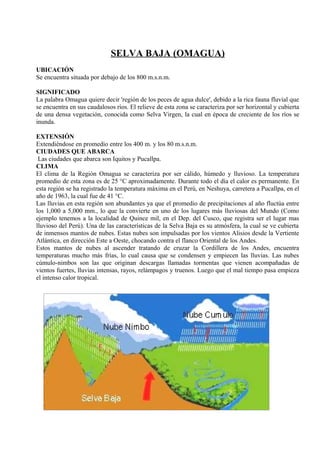 SELVA BAJA (OMAGUA)
UBICACIÓN
Se encuentra situada por debajo de los 800 m.s.n.m.
SIGNIFICADO
La palabra Omagua quiere decir 'región de los peces de agua dulce', debido a la rica fauna fluvial que
se encuentra en sus caudalosos ríos. El relieve de esta zona se caracteriza por ser horizontal y cubierta
de una densa vegetación, conocida como Selva Virgen, la cual en época de creciente de los ríos se
inunda.
EXTENSIÓN
Extendiéndose en promedio entre los 400 m. y los 80 m.s.n.m.
CIUDADES QUE ABARCA
Las ciudades que abarca son Iquitos y Pucallpa.
CLIMA
El clima de la Región Omagua se caracteriza por ser cálido, húmedo y lluvioso. La temperatura
promedio de esta zona es de 25 °C aproximadamente. Durante todo el día el calor es permanente. En
esta región se ha registrado la temperatura máxima en el Perú, en Neshuya, carretera a Pucallpa, en el
año de 1963, la cual fue de 41 °C.
Las lluvias en esta región son abundantes ya que el promedio de precipitaciones al año fluctúa entre
los 1,000 a 5,000 mm., lo que la convierte en uno de los lugares más lluviosas del Mundo (Como
ejemplo tenemos a la localidad de Quince mil, en el Dep. del Cusco, que registra ser el lugar mas
lluvioso del Perú). Una de las características de la Selva Baja es su atmósfera, la cual se ve cubierta
de inmensos mantos de nubes. Estas nubes son impulsadas por los vientos Alisios desde la Vertiente
Atlántica, en dirección Este a Oeste, chocando contra el flanco Oriental de los Andes.
Estos mantos de nubes al ascender tratando de cruzar la Cordillera de los Andes, encuentra
temperaturas mucho más frías, lo cual causa que se condensen y empiecen las lluvias. Las nubes
cúmulo-nimbos son las que originan descargas llamadas tormentas que vienen acompañadas de
vientos fuertes, lluvias intensas, rayos, relámpagos y truenos. Luego que el mal tiempo pasa empieza
el intenso calor tropical.
 
