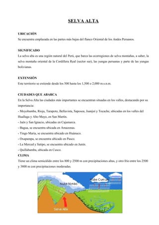 SELVA ALTA
UBICACIÓN
Se encuentra emplazada en las partes más bajas del flanco Oriental de los Andes Peruanos.
SIGNIFICADO
La selva alta es una región natural del Perú, que barca las ecorregiones de selva montañas, a saber, la
selva montaña oriental de la Cordillera Real (sector sur), las yungas peruanas y parte de las yungas
bolivianas.
EXTENSIÓN
Este territorio se extiende desde los 500 hasta los 1,500 o 2,000 m.s.n.m.
CIUDADES QUE ABARCA
En la Selva Alta las ciudades más importantes se encuentran situadas en los valles, destacando por su
importancia:
- Moyobamba, Rioja, Tarapoto, Bellavista, Saposoa, Juanjuí y Tocache, ubicadas en los valles del
Huallaga y Alto Mayo, en San Martín.
- Jaén y San Ignacio, ubicadas en Cajamarca.
- Bagua, se encuentra ubicada en Amazonas.
- Tingo María, se encuentra ubicado en Huánuco.
- Oxapampa, se encuentra ubicado en Pasco.
- La Merced y Satipo, se encuentra ubicado en Junín.
- Quillabamba, ubicada en Cusco.
CLIMA
Tiene un clima semicálido entre los 800 y 2500 m con precipitaciones altas, y otro frío entre los 2500
y 3800 m con precipitaciones moderadas.
 