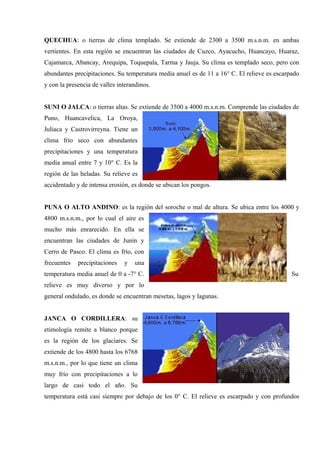 QUECHUA: o tierras de clima templado. Se extiende de 2300 a 3500 m.s.n.m. en ambas
vertientes. En esta región se encuentran las ciudades de Cuzco, Ayacucho, Huancayo, Huaraz,
Cajamarca, Abancay, Arequipa, Toquepala, Tarma y Jauja. Su clima es templado seco, pero con
abundantes precipitaciones. Su temperatura media anuel es de 11 a 16° C. El relieve es escarpado
y con la presencia de valles interandinos.
SUNI O JALCA: o tierras altas. Se extiende de 3500 a 4000 m.s.n.m. Comprende las ciudades de
Puno, Huancavelica, La Oroya,
Juliaca y Castrovirreyna. Tiene un
clima frío seco con abundantes
precipitaciones y una temperatura
media anual entre 7 y 10° C. Es la
región de las heladas. Su relieve es
accidentado y de intensa erosión, es donde se ubican los pongos.
PUNA O ALTO ANDINO: es la región del soroche o mal de altura. Se ubica entre los 4000 y
4800 m.s.n.m., por lo cual el aire es
mucho más enrarecido. En ella se
encuentran las ciudades de Junín y
Cerro de Pasco. El clima es frío, con
frecuentes precipitaciones y una
temperatura media anuel de 0 a -7° C. Su
relieve es muy diverso y por lo
general ondulado, es donde se encuentran mesetas, lagos y lagunas.
JANCA O CORDILLERA: su
etimología remite a blanco porque
es la región de los glaciares. Se
extiende de los 4800 hasta los 6768
m.s.n.m., por lo que tiene un clima
muy frío con precipitaciones a lo
largo de casi todo el año. Su
temperatura está casi siempre por debajo de los 0° C. El relieve es escarpado y con profundos
 