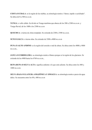 COSTA O CHALA: es la región de las nieblas, su etimología remite a "denso, tupido o acolchado".
Se ubica de 0 a 500 m.s.n.m.
YUNGA: o valle cálido. Se divide en Yunga marítima que abarca de los 500 a 2300 m.s.n.m. y
Yunga fluvial, de los 1000 a los 2300 m.s.n.m
QUECHUA: o tierras de clima templado. Se extiende de 2300 a 3500 m.s.n.m.
SUNI O JALCA: o tierras altas. Se extiende de 3500 a 4000 m.s.n.m
PUNA O ALTO ANDINO: es la región del soroche o mal de altura. Se ubica entre los 4000 y 4800
m.s.n.m.,
JANCA O CORDILLERA: su etimología remite a blanco porque es la región de los glaciares. Se
extiende de los 4800 hasta los 6768 m.s.n.m.,
RUPA-RUPA O SELVA ALTA: significa ardiente o lo que está caliente. Se ubica entre los 400 y
1000 m.s.n.m.
SELVA BAJA O LLANURA AMAZÓNICA U OMAGUA: su etimología remite a peces de agua
dulce. Se encuentra entre los 80 y 400 m.s.n.m
 