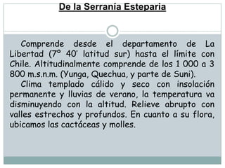 De la Serranía EstepariaComprende desde el departamento de La Libertad (7º 40’ latitud sur) hasta el límite con Chile. Altitudinalmente comprende de los 1 000 a 3 800 m.s.n.m. (Yunga, Quechua, y parte de Suni).Clima templado cálido y seco con insolación permanente y lluvias de verano, la temperatura va disminuyendo con la altitud. Relieve abrupto con valles estrechos y profundos. En cuanto a su flora, ubicamos las cactáceas y molles.