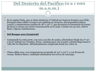 Del Desierto del Pacífico (0 a 1 000 m.s.n.m.) Es la región Chala, que se ubica desde los 5º latitud sur hasta la frontera con Chile. Presenta clima cálido (verano) con neblinas en invierno, alta humedad relativa (100%) y temperaturas medias de 18º a 19º C, que favorecen la formación de lomas. Su flora es escasa con cierta concentración en la oasis. Cuenta con 52 ríos, relieve llano y ligeras ondulaciones.. Del Bosque seco Ecuatorial Comprende la costa norte, con unos 150 Km de ancho, ubicándose desde los 0º 30’  a los 5º latitud sur (Tumbes, Piura, Lambayeque). En la parte oriental llega hasta el valle del río Marañon. Altitudinalmente comprende hasta los 2 800 m.  Clima cálido seco, con temperaturas promedio de 23º a 24º C y con lluvias de verano. Relieve llano y ondulado ubicándose los cerros de Amotape.
