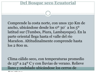 Del Bosque seco Ecuatorial Comprende la costa norte, con unos 150 Km de ancho, ubicándose desde los 0º 30’  a los 5º latitud sur (Tumbes, Piura, Lambayeque). En la parte oriental llega hasta el valle del río Marañon. Altitudinalmente comprende hasta los 2 800 m.  Clima cálido seco, con temperaturas promedio de 23º a 24º C y con lluvias de verano. Relieve llano y ondulado ubicándose los cerros de Amotape.