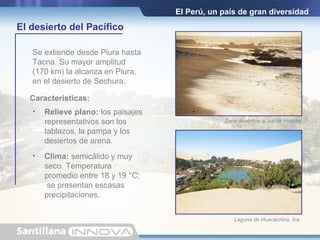 El Perú, un país de gran diversidad
El desierto del Pacífico
• Relieve plano: los paisajes
representativos son los
tablazos, la pampa y los
desiertos de arena.
Se extiende desde Piura hasta
Tacna. Su mayor amplitud
(170 km) la alcanza en Piura,
en el desierto de Sechura.
Características:
Zona desértica al sur de Huacho.
Laguna de Huacachina, Ica.
• Clima: semicálido y muy
seco. Temperatura
promedio entre 18 y 19 °C;
se presentan escasas
precipitaciones.
 