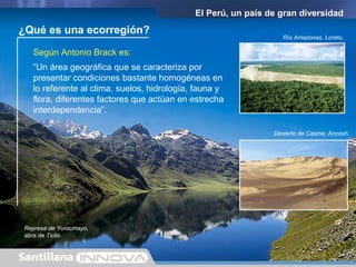¿Qué es una ecorregión?
Según Antonio Brack es:
El Perú, un país de gran diversidad
“Un área geográfica que se caracteriza por
presentar condiciones bastante homogéneas en
lo referente al clima, suelos, hidrología, fauna y
flora, diferentes factores que actúan en estrecha
interdependencia”.
Desierto de Casma, Ancash.
Río Amazonas, Loreto.
Represa de Yuracmayo,
abra de Ticlio.
 