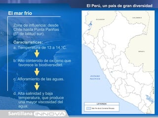 El Perú, un país de gran diversidad
Zona de influencia: desde
Chile hasta Punta Pariñas
(5° de latitud sur).
El mar frío
Características:
b. Alto contenido de oxígeno que
favorece la biodiversidad.
c. Afloramiento de las aguas.
d. Alta salinidad y baja
temperatura, que produce
una mayor viscosidad del
agua.
a. Temperatura de 13 a 14 °C.
 