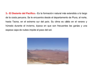3.- El Desierto del Pacífico.- Es la formació n natural más extendida a lo largo
de la costa peruana. Se le encuentra desde el departamento de Piura, al norte,
hasta Tacna, en el extremo sur del país. Su clima es cálido en el verano y
húmedo durante el invierno, época en que son frecuentes las garúas y una
espesa capa de nubes impide el paso del sol.
 