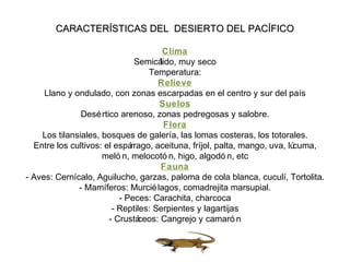 CARACTERÍSTICAS DEL DESIERTO DEL PACÍFICOCARACTERÍSTICAS DEL DESIERTO DEL PACÍFICO
Clima
Semicálido, muy seco
Temperatura:
Relieve
Llano y ondulado, con zonas escarpadas en el centro y sur del país
Suelos
Desértico arenoso, zonas pedregosas y salobre.
Flora
Los tilansiales, bosques de galería, las lomas costeras, los totorales.
Entre los cultivos: el espárrago, aceituna, fríjol, palta, mango, uva, lúcuma,
meló n, melocotó n, higo, algodó n, etc
Fauna
- Aves: Cernícalo, Aguilucho, garzas, paloma de cola blanca, cuculí, Tortolita.
- Mamíferos: Murciélagos, comadrejita marsupial.
- Peces: Carachita, charcoca
- Reptiles: Serpientes y lagartijas
- Crustáceos: Cangrejo y camaró n
 
