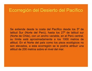 Ecorregión del Desierto del Pacífico


Se extiende desde la costa del Pacífico desde los 5º de
latitud Sur (Norte del Perú), hasta los 27º de latitud sur
(Norte de Chile), con un ancho variable, en el Perú central,
su límite está aproximadamente a los 1000 metros de
altitud. En el Norte del país como los pisos ecológicos no
son elevados, a esta ecorregión se le podría atribuir una
altitud de 200 metros sobre el nivel del mar.
 