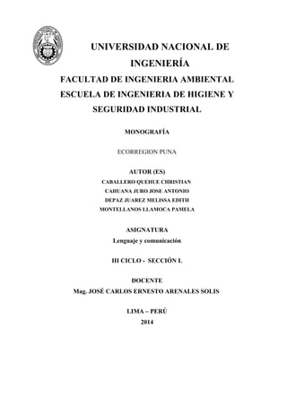 UNIVERSIDAD NACIONAL DE
INGENIERÍA
FACULTAD DE INGENIERIA AMBIENTAL
ESCUELA DE INGENIERIA DE HIGIENE Y
SEGURIDAD INDUSTRIAL
MONOGRAFÍA
ECORREGION PUNA
AUTOR (ES)
CABALLERO QUEHUE CHRISTIAN
CAHUANA JURO JOSE ANTONIO
DEPAZ JUAREZ MELISSA EDITH
MONTELLANOS LLAMOCA PAMELA
ASIGNATURA
Lenguaje y comunicación
III CICLO - SECCIÓN L
DOCENTE
Mag. JOSÉ CARLOS ERNESTO ARENALES SOLIS
LIMA – PERÚ
2014
 