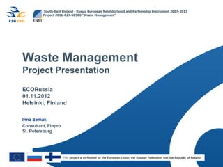 South-East Finland - Russia European Neighborhood and Partnership Instrument 2007-2013
         Project 2011-027-SE500 “Waste Management”




Waste Management
Project Presentation

ECORussia
01.11.2012
Helsinki, Finland

Inna Semak
Consultant, Finpro
St. Petersburg




                     This project is co-funded by the European Union, the Russian Federation and the Republic of Finland
 