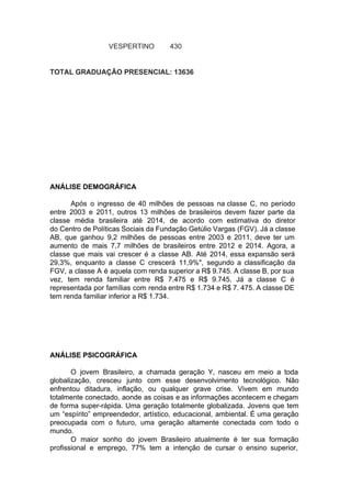 VESPERTINO 430
TOTAL GRADUAÇÃO PRESENCIAL: 13636
ANÁLISE DEMOGRÁFICA
Após o ingresso de 40 milhões de pessoas na classe C, no período
entre 2003 e 2011, outros 13 milhões de brasileiros devem fazer parte da
classe média brasileira até 2014, de acordo com estimativa do diretor
do Centro de Políticas Sociais da Fundação Getúlio Vargas (FGV). Já a classe
AB, que ganhou 9,2 milhões de pessoas entre 2003 e 2011, deve ter um
aumento de mais 7,7 milhões de brasileiros entre 2012 e 2014. Agora, a
classe que mais vai crescer é a classe AB. Até 2014, essa expansão será
29,3%, enquanto a classe C crescerá 11,9%", segundo a classificação da
FGV, a classe A é aquela com renda superior a R$ 9.745. A classe B, por sua
vez, tem renda familiar entre R$ 7.475 e R$ 9.745. Já a classe C é
representada por famílias com renda entre R$ 1.734 e R$ 7. 475. A classe DE
tem renda familiar inferior a R$ 1.734.
ANÁLISE PSICOGRÁFICA
O jovem Brasileiro, a chamada geração Y, nasceu em meio a toda
globalização, cresceu junto com esse desenvolvimento tecnológico. Não
enfrentou ditadura, inflação, ou qualquer grave crise. Vivem em mundo
totalmente conectado, aonde as coisas e as informações acontecem e chegam
de forma super-rápida. Uma geração totalmente globalizada. Jovens que tem
um “espírito” empreendedor, artístico, educacional, ambiental. É uma geração
preocupada com o futuro, uma geração altamente conectada com todo o
mundo.
O maior sonho do jovem Brasileiro atualmente é ter sua formação
profissional e emprego, 77% tem a intenção de cursar o ensino superior,
 