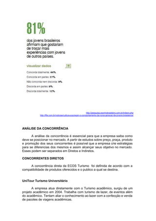 http://pesquisa.osonhobrasileiro.com.br/indexn.php
http://ffw.com.br/noticias/cultura-pop/wgsn-o-comportamento-da-nova-geracao-de-jovens-brasileiros/
ANÁLISE DA CONCORRÊNCIA
A análise da concorrência é essencial para que a empresa saiba como
deve se posicionar no mercado. A partir de estudos sobre preço, praça, produto
e promoção dos seus concorrentes é possível que a empresa crie estratégias
para se diferencias dos mesmos e assim alcançar seus objetivo no mercado.
Esses podem ser separados em Diretos e Indiretos.
CONCORRENTES DIRETOS
A concorrência direta da ECOS Turismo foi definida de acordo com a
compatibilidade de produtos oferecidos e o publico a qual se destina.
UniTour Turismo Universitário
A empresa atua diretamente com o Turismo acadêmico, surgiu de um
projeto acadêmico em 2004. Trabalha com turismo de lazer, de eventos além
do acadêmico. Tentam aliar o conhecimento ao lazer com a confecção e venda
de pacotes de viagens acadêmicas.
 