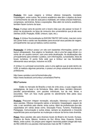 Produto​: Em suas viagens a Unitour oferece transporte, translado,
hospedagem, entre outros. No turismo acadêmico eles têm o objetivo de levar
o conhecimento da sala de aula para a realidade, em visitas a locais históricos,
congressos, seminários, feiras e exposições. Mas além do turismo acadêmico,
também fazem turismo de lazer.
Preço​: O preço varia de acordo com o local e dias que vão passar no local. O
preço se encaixando na faixa de consumo dos universitários que já são seus
clientes (UCB, Projeção, IESB, Unieuro, Upis, etc.).
Praça​: A Unitour fica localizada na SHCGN 706/707 (W3 norte), mas tem como
seu ponto forte a saída nas faculdades para anunciar seus pacotes de viagem,
principalmente nas que já realizou outros eventos.
Promoção​: A Unitour possui um site com bastantes informações, porém um
layout ultrapassado. Sua página no facebook, não é uma fan page oficial, é a
conta de um usuário comum, com uma certa atualização. As atualizações são
principalmente para entreter o público, com informações, curiosidades, fotos de
locais turísticos. O ponto forte está que a Unitour sai nas faculdades
oferecendo seus serviços, inclusive na UCB.
A Unitour é a principal concorrente, pois é uma agência que já está dentro da
UCB, já realizou algumas parcerias, e possui um preço acessível aos alunos e
professores.
http://www.vandatur.com.br/home/index.php
https://www.facebook.com/unitour.universitario?fref=ts
RELP turismo
Estão no mercado de Brasília a mais de vinte anos, e suas viagens são
pedagógicas, de lazer e de formatura. Mas, além disso, também oferecem
pacotes personalizados, com pacotes individuais, lua de mel, férias, e
excursões. Tem um foco muito grande no atendimento feito pelos seus
promotores.
Produto​: Procuram integrar recreação, educação, liderança e proteção em
seus pacotes. Oferece transporte (aéreo e terrestre), hospedagem, seguro de
vida, a ser escolhido pelo cliente, entre outros. Além de profissionais que são
capacitados em várias áreas como, Educação Física, Turismo, Fisioterapia,
Pedagogia, Comunicação e outras áreas, sempre se atualizando e trocando
experiências para acompanhar as mudanças e educar da forma mais divertida.
Preço​: Seus pacotes são para diversos locais do Brasil e do mundo. Europa,
America do Norte, México, América do Sul, África, Ásia, Oceania, Oriente
Médio, entre outros. Os preços para viagens nacionais podem chegar até mais
de R$ 3,000.00 e os pacotes internacionais mais de R$ 11,000.00.
 