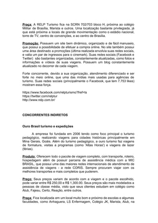 Praça​: A RELP Turismo fica na SCRN 702/703 bloco H, próxima ao colégio
Militar de Brasília, Marista e outros. Uma localização bastante privilegiada, já
que está próxima a locais de grande movimentação como o estádio nacional,
torre de TV, centro de convenções, e ao centro de Brasília.
Promoção​: Possuem um site bem dinâmico, organizado e de fácil manuseio,
que possui a possibilidade de efetuar a compra online. No site também possui
uma área destinado a promoções (última realizada envolvia suas redes sociais,
e valia um par de ingressos para o cinemark). Suas redes sociais (Facebook e
Twitter) são bastantes organizadas, constantemente atualizadas, como fotos e
informações e vídeos de suas viagens. Possuem um blog constantemente
atualizado no decorrer de cada viagem.
Forte concorrente, devido a sua organização, atendimento diferenciado e ser
forte no meio online, que uma das mídias mais usadas para agências de
turismo. Suas redes sociais (principalmente o Facebook, que tem 7.753 likes)
mostram essa força.
https://www.facebook.com/relpturismo?fref=ts
https://twitter.com/relptur
http://www.relp.com.br/
CONCORRENTES INDIRETOS
Ouro Brasil turismo e expedições
A empresa foi fundada em 2006 tendo como foco principal o turismo
pedagógico, realizando viagens para cidades históricas principalmente em
Mina Gerais, Goáis. Além do turismo pedagógico, a ouro turismo faz viagens
de formatura, visitas a programas (como 'Altas Horas') e viagens de lazer
(férias).
Produto​: Oferecem todo o pacote de viagem completo, com transporte, roteiro,
hospedagem além de possuir parceria de assistência médica com a MIC
BRASIL, que possui uma das maiores redes internacionais de atendimento de
assistência de viagens - a rede CORIS. Sempre procuram viajar com os
melhores transportes e mais completos que puderem.
Preço​: Seus preços variam de acordo com a viagem e o pacote escolhido,
pode variar entre R$ 250,00 e R$ 1,300.00. Seus preços são mais modelados a
pessoas de classe média, visto que seus clientes estudam em colégio como
Alub, Fajesu, Certo, Reação, entre outros.
Praça​: Fica localizada em um local muito bom e próximo de escolas e algumas
faculdades, como Anhaguera, LS Enfermagem, Colégio JK, Marista, Alub, na
 