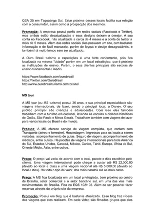 QSA 25 em Taguatinga Sul. Estar próxima desses locais facilita sua relação
com o consumidor, assim como a prospecção dos mesmos.
Promoção​: A empresa possui perfis em redes sociais (Facebook e Twitter),
mas ambas estão desatualizadas e seus designs deixam a desejar. A sua
conta no Facebook, não atualizada a cerca de 4 meses e a conta do twitter a
mais de 5 meses. Além das redes sociais eles possuem um site, com bastante
informação e de fácil manuseio, porém de layout e design desagradáveis, e
também há muito tempo sem ser atualizado.
A Ouro Brasil turismo e expedições é uma forte concorrente, pois fica
localizada na mesma "cidade" porém em um local estratégico, que é próximo
as instituições de ensino. Porém, o seus clientes principais são escolas de
ensino fundamental e médio.
https://www.facebook.com/ourobrasil
https://twitter.com/OuroBrasil
http://www.ourobrasilturismo.com.br/site/
MS tour
A MS tour (ou MS turismo) possui 36 anos, e sua principal especialidade são
viagens internacionais, de lazer, sendo o principal local, a Disney. O seu
público principal são crianças e adolescentes. Com isso eles também
trabalham com o turismo educacional, levando as escolas a cidades históricas
de Goiás, São Paulo e Minas Gerais. Trabalham também com viagens de lazer
para vários locais do Brasil e do mundo.
Produto​: A MS oferece serviço de viagem completa, que contam com
Transporte (aéreo e terrestre), Hospedagem, Ingressos para os locais a serem
visitados, acompanhamento de guias, Seguro de viagem, acompanhamento de
médicos, entre outros. Há pacotes de viagens internacionais para toda América
do Sul, Estados Unidos, Canadá, México, Caribe, Tahiti, Europa, África do Sul,
Oriente Médio, Ásia, entre outros.
Preço​: O preço vai varia de acordo com o local, pacote e dias escolhido pelo
cliente. Uma viagem internacional pode chegar a custar até R$ 22,000.00
(devido ao local e dias) e uma viagem nacional até R$ 5,000.00 (devido ao
local e dias). Há todo o tipo de valor, dos mais baratos até os mais caros.
Praça​: A MS fica localizada em um local privilegiado, bem próximo ao centro
de Brasília, setor comercial e o setor bancário sul, em uma das vias mais
movimentadas de Brasília. Fica no EQS 102/103. Além de ser possível fazer
reservas através do próprio site da empresa.
Promoção​: Possui um blog que é bastante atualizado. Esse blog traz vídeos
das viagens que eles realizam. Em cada vídeo são filmados grupos que eles
 