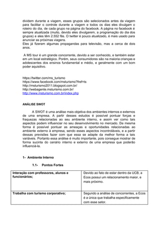 dividem durante a viagem, esses grupos são selecionados antes da viagem
para facilitar o controle durante a viagem e todos os dias eles divulgam o
roteiro do dia, de cada grupo na página do facebook. A página no facebook é
sempre atualizada (muito, devido eles divulgarem, a programação do dia dos
grupos) e eles têm 2.552 fãs. O twitter é pouco atualizado, é mais usado para
anunciar as próximas viagens.
Eles já fizeram algumas propagandas para televisão, mas a cerca de dois
anos.
A MS tour é um grande concorrente, devido a ser conhecido, e também estar
em um local estratégico. Porém, seus consumidores são na maioria crianças e
adolescentes dos ensinos fundamental e médio, e geralmente com um bom
poder aquisitivo.
https://twitter.com/ms_turismo
https://www.facebook.com/msturismo?fref=ts
http://msturismo2011.blogspot.com.br/
http://webagente.msturismo.com.br/
http://www.msturismo.com.br/index.php
ANÁLISE SWOT
A SWOT é uma análise mais objetiva dos ambientes internos e externos
de uma empresa. A partir desses estudos é possível pontuar forças e
fraquezas relacionadas ao seu ambiente interno, e assim ver como tais
aspectos podem influenciar no seu desenvolvimento no mercado. Da mesma
forma é possível pontuar as ameaças e oportunidades relacionadas ao
ambiente externo à empresa, sendo esses aspectos incontroláveis, e a partir
dessas previsões fazer com que essa se adapte da melhor forma a tais
variáveis. Portanto essa análise é muito importante, pois consegue mostrar de
forma sucinta do cenário interno e externo de uma empresa que poderão
influenciá-la.
1- Ambiente Interno
1.1- Pontos Fortes
Interação com professores, alunos e
funcionários;
Devido ao fato de estar dentro da UCB, a
Ecos possui um relacionamento maior, e
mais próximo.
Trabalha com turismo corporativo; Segundo a análise de concorrentes, a Ecos
é a única que trabalha especificamente
com esse setor.
 