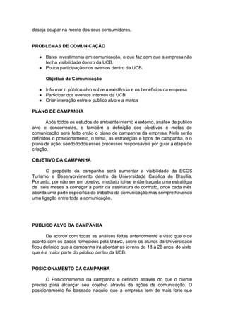 deseja ocupar na mente dos seus consumidores.
PROBLEMAS DE COMUNICAÇÃO
● Baixo investimento em comunicação, o que faz com que a empresa não
tenha visibilidade dentro da UCB.
● Pouca participação nos eventos dentro da UCB.
Objetivo da Comunicação
● Informar o público alvo sobre a existência e os benefícios da empresa
● Participar dos eventos internos da UCB
● Criar interação entre o publico alvo e a marca
PLANO DE CAMPANHA
Após todos os estudos do ambiente interno e externo, análise de publico
alvo e concorrentes, e também a definição dos objetivos e metas de
comunicação será feito então o plano de campanha da empresa. Nele serão
definidos o posicionamento, o tema, as estratégias e tipos de campanha, e o
plano de ação, sendo todos esses processos responsáveis por guiar a etapa de
criação.
OBJETIVO DA CAMPANHA
O propósito da campanha será aumentar a visibilidade da ECOS
Turismo e Desenvolvimento dentro da Universidade Católica de Brasília.
Portanto, por não ser um objetivo imediato foi-se então traçada uma estratégia
de seis meses a começar a partir da assinatura do contrato, onde cada mês
aborda uma parte específica do trabalho da comunicação mas sempre havendo
uma ligação entre toda a comunicação.
PÚBLICO ALVO DA CAMPANHA
De acordo com todas as análises feitas anteriormente e visto que o de
acordo com os dados fornecidos pela UBEC, sobre os alunos da Universidade
ficou definido que a campanha irá abordar os jovens de 18 à 28 anos de visto
que é a maior parte do público dentro da UCB.
POSICIONAMENTO DA CAMPANHA
O Posicionamento da campanha e definido através do que o cliente
preciso para alcançar seu objetivo através de ações de comunicação. O
posicionamento foi baseado naquilo que a empresa tem de mais forte que
 