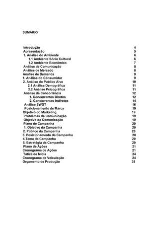 SUMÁRIO
Introdução 4
Apresentação 5
1. Análise do Ambiente 6
1.1 Ambiente Sócio Cultural 6
1.2 Ambiente Econômico 7
Análise de Comunicação 8
Análise de Mercado 8
Análise de Demanda 9
1. Análise do Consumidor 9
2. Análise do Publico Alvo 10
2.1 Análise Demográfica 11
2.2 Análise Psicográfica 11
Análise da Concorrência 12
1. Concorrentes Diretos 12
2. Concorrentes Indiretos 14
Análise SWOT 16
Posicionamento de Marca 19
Objetivo do Marketing 19
Problemas de Comunicação 19
Objetivo de Comunicação 19
Plano de Campanha 20
1. Objetivo da Campanha 20
2. Público da Campanha 20
3. Posicionamento da Campanha 20
4.Tema da Campanha 20
5. Estratégia da Campanha 20
Plano de Ações 21
Cronograma de Ações 21
Tática de Mídia 24
Cronograma de Veiculação 24
Orçamento de Produção 38
 