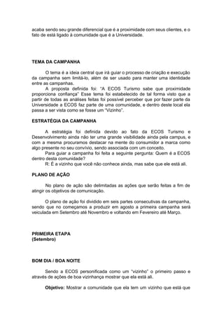 acaba sendo seu grande diferencial que é a proximidade com seus clientes, e o
fato de está ligado à comunidade que é a Universidade.
TEMA DA CAMPANHA
O tema é a ideia central que irá guiar o processo de criação e execução
da campanha sem limitá-lo, além de ser usado para manter uma identidade
entre as campanhas.
A proposta definida foi: “A ECOS Turismo sabe que proximidade
proporciona confiança” Esse tema foi estabelecido de tal forma visto que a
partir de todas as análises feitas foi possível perceber que por fazer parte da
Universidade a ECOS faz parte de uma comunidade, e dentro deste local ela
passa a ser vista como se fosse um “Vizinho”.
ESTRATÉGIA DA CAMPANHA
A estratégia foi definida devido ao fato da ECOS Turismo e
Desenvolvimento ainda não ter uma grande visibilidade ainda pela campus, e
com a mesma procuramos destacar na mente do consumidor a marca como
algo presente no seu convívio, sendo associada com um conceito.
Para guiar a campanha foi feita a seguinte pergunta: Quem é a ECOS
dentro desta comunidade?
R: É a vizinho que você não conhece ainda, mas sabe que ele está ali.
PLANO DE AÇÃO
No plano de ação são delimitadas as ações que serão feitas a fim de
atingir os objetivos de comunicação.
O plano de ação foi dividido em seis partes consecutivas da campanha,
sendo que no começamos a produzir em agosto a primeira campanha será
veiculada em Setembro até Novembro e voltando em Fevereiro até Março.
PRIMEIRA ETAPA
(Setembro)
BOM DIA / BOA NOITE
Sendo a ECOS personificada como um “vizinho” o primeiro passo e
através de ações de boa vizinhança mostrar que ela está ali.
Objetivo: ​Mostrar a comunidade que ela tem um vizinho que está que
 