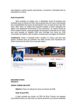 está disposto a ajudar quando você precisa, e aumentar a interação entre os
estudantes e a marca.
Ação de guerrilha
Será montado um púlpito com a identidade visual da empresa que
transitará entre os blocos da UCB, essa proposta fará com que a marca possa
dar à possibilidade dos alunos se expressarem com um grito de bom dia / boa
noite, além disso, no púlpito terá pequenas tarefas a serem realizadas por
alguns dos estudantes promovendo a boa vizinhança ao mesmo tempo os
alunos serão filmados, e suas gravações servirão para a produção de um vídeo
que será lançado no Spotted UCB uma FanPage com cerca de 3100
universitário da Católica, além de gerar conteúdo para sua página do facebook.
Justificativa: ​Trazer a interação entre o público e a marca, com isso será
gerado conteúdo para ser postados nas redes sociais como Facebook com
maior movimento da UCB como o exemplo abaixo.
SEGUNDA ETAPA
(Outubro)
VENHA TOMAR UM CAFÉ
Objetivo: ​Fazer um reforço de marca nos blocos da UCB
Ação de guerrilha
A ação consiste em montar um PDV da Ecos Turismo nos espaços
comunitários dentro da UCB onde no mesmo ao entrar no os alunos receberão
 