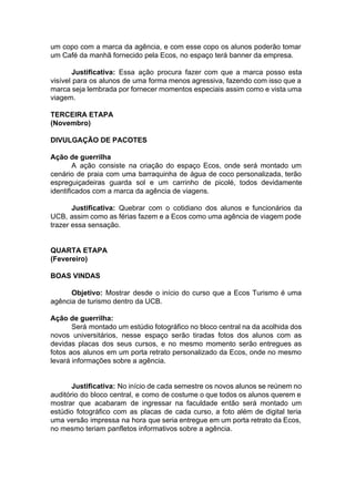 um copo com a marca da agência, e com esse copo os alunos poderão tomar
um Café da manhã fornecido pela Ecos, no espaço terá banner da empresa.
Justificativa: ​Essa ação procura fazer com que a marca posso esta
visível para os alunos de uma forma menos agressiva, fazendo com isso que a
marca seja lembrada por fornecer momentos especiais assim como e vista uma
viagem.
TERCEIRA ETAPA
(Novembro)
DIVULGAÇÃO DE PACOTES
Ação de guerrilha
A ação consiste na criação do espaço Ecos, onde será montado um
cenário de praia com uma barraquinha de água de coco personalizada, terão
espreguiçadeiras guarda sol e um carrinho de picolé, todos devidamente
identificados com a marca da agência de viagens.
Justificativa: ​Quebrar com o cotidiano dos alunos e funcionários da
UCB, assim como as férias fazem e a Ecos como uma agência de viagem pode
trazer essa sensação.
QUARTA ETAPA
(Fevereiro)
BOAS VINDAS
Objetivo: Mostrar desde o início do curso que a Ecos Turismo é uma
agência de turismo dentro da UCB.
Ação de guerrilha:
Será montado um estúdio fotográfico no bloco central na da acolhida dos
novos universitários, nesse espaço serão tiradas fotos dos alunos com as
devidas placas dos seus cursos, e no mesmo momento serão entregues as
fotos aos alunos em um porta retrato personalizado da Ecos, onde no mesmo
levará informações sobre a agência.
Justificativa: ​No início de cada semestre os novos alunos se reúnem no
auditório do bloco central, e como de costume o que todos os alunos querem e
mostrar que acabaram de ingressar na faculdade então será montado um
estúdio fotográfico com as placas de cada curso, a foto além de digital teria
uma versão impressa na hora que seria entregue em um porta retrato da Ecos,
no mesmo teriam panfletos informativos sobre a agência.
 