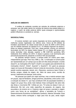 ANÁLISE DO AMBIENTE
A análise do ambiente consiste em estudos de ambiente externos a
empresa, que não estão dentro do controle da mesma mas poderá afetar a o
negócio, a partir de então pode-se definir quais ameaças e oportunidades
podem influenciar a o produto ou serviço.
SOCIOCULTURAL
O turismo também vem sendo impactado de forma significativa pelas
melhorias sociais registradas nos últimos anos. Cerca de 60 milhões de
brasileiro ascenderam da classe social entre os anos de 2005 a 2010 sendo
que 45 milhões deixaram as classes D e E, 15 milhões migraram da classe C
paras as classes superiores. Com isso, nesse período, ocorreu um aumento
acumulado de 62% na classe média (classe C), e a classe AB (grupo com
renda domiciliar mais elevada, superior a R$ 4.807,00) aumentou 60%
totalizando 42,2 milhões em 2010. A classe C passou a ser dominante pelo
percentual populacional, passando a construir 53% da população.
As pessoas sempre tiveram, e sempre terão um motivo para viajar,
independente qual seja. Para Vaz (1999, p. 38), “a motivação no turismo pode
ser representada por um campo que se abre em três áreas principais: o turista
(Quem?), as motivações (Por Quê? e Quê?) e as opções para atendimento às
motivações (Como?, Onde?, Quando? e Quanto?)”. Em geral as pessoas
viajam em busca de 'Educação e Cultura' (visita de monumentos, feiras de arte,
assistir eventos especiais, estudo, etc.). Descanso, aventura e lazer ('Visita' a
família, amigos, cidade de origem, etc. Além de casos como, reunião de
serviço, tratamento de doenças, entre outros.
Há pessoas que optam por viajar sozinhas, mas a maioria sempre viaja
em grupos, seja de familiares, amigos próximos, estudantes, entre outros. Com
a evolução da classe 'C', que hoje constituem 53% da população brasileira, a
viagem em grupo ficou ainda mais habitual. Esse contingente não abre mão
das férias e movimenta R$ 1 trilhão por ano. "O turista da classe C tem um
diferencial. Ele tem uma visão específica de passeios, de viagens, das
excursões e do turismo em si. Costuma viajar em grupo e percebe a viagem
como uma forma de se sociabilizar", afirma o secretário de Turismo e
Desenvolvimento Econômico de Balneário Camboriú, Ademar Schneider. Essa
classe, embora tenha começado a viajar para fora do país, ainda viajam
 