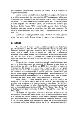 principalmente nacionalmente, enquanto as classes 'A e B' dominam as
viagens internacionais.
Mesmo com os turistas brasileiros fazendo mais viagens internacionais,
o território nacional ainda é o mais escolhido. 68,7% das pessoas até julho de
2013 pretendiam viajar para cidades brasileiras. Com o novo poder aquisitivo
da classe 'C', o transporte escolhido para as viagens, por 53% das pessoas foi
o avião, seguido pelo automóvel, 26,8%. Em levantamento, realizado pela
Fundação Getúlio Vargas (FGV), mostra também que os estados da Região
Nordeste continuam sendo os preferidos, com 49% das indicações. Em
seguida, estão os destinos do Sudeste, com 23,3% das preferências, e do Sul,
com 18%.
Quando as pessoas pretendem viajar, enfrentam um dilema, escolher
entre, viajar com o auxílio de uma agência de viagens ou por conta própria.
ECONÔMICO
A participação do turismo na economia brasileira já representa 3,7% do
produto interno Bruto (PIB). De 2003 a 2009 o setor cresceu 32,4% enquanto a
economia brasileira apresentou expansão de 24,6%(MTUR, 2012). Para o
Word Travel & Tourism Council, no ano de 2011, cerca de 2,74 milhões de
empregos diretos foram gerados pelo turismo e com estimativa de crescimento
de 7,7% para o ano de 2012, totalizando 2,95 milhões de empregos. Estima
ainda que para o ano de 2022 o turismo seja responsável por 3,63 milhões de
empregos.
De acordo com o cenário econômico mundial, a indefinição da zona do
euro e a lenta recuperação da economia dos Estados Unidos, ainda em
consequência da crise econômica de 2008, tem impactado a economia
internacional. Os países com economias emergentes ganham um papel
relevante neste momento, pois sofrem perdas relativamente menores do que
as economias mais desenvolvidas e podem aproveitar a oportunidade para
ocupar novos espaços nos negócios internacionais. Os resultados do PIB nas
principais economias mundiais em 2012, e as previsões para o setor de turismo
brasileiro, que possui relação direta com o crescimento da economia.
Neste contexto, o Fundo Monetário Internacional – FMI publicou, em
janeiro de 2013, projeção para os anos de 2013 a 2014. Para o ano de 2013 a
previsão e de instabilidade na zona do euro com redução de 1% e 1,5% no
PIB, respectivamente para a Itália e Espanha. Mas o destaque principal está
com os países do bloco denominado BRIC – Brasil, Rússia, Índia e China. Para
o Brasil a previsão de crescimento é de 3,5%, a Rússia 3,7%, a Índia 5,9% e a
China 8,2%.
Há também um crescimento no mercado de turismo doméstico vive um
momento de aquecimento, sobretudo em função do incremento da renda média
e do consumo das famílias brasileiras, o que constitui uma oportunidade ímpar
para seu fortalecimento e o respectivo reconhecimento da atividade turística
como importante fator de desenvolvimento econômico e social, Pela estimativa
do Ministério da Fazenda o Brasil tinha no ano de 2011 aproximadamente 22,5
 